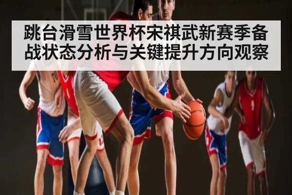 跳台滑雪世界杯宋祺武新赛季备战状态分析与关键提升方向观察