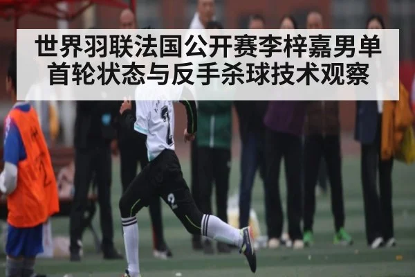 世界羽联法国公开赛李梓嘉男单首轮状态与反手杀球技术观察