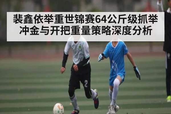 裴鑫依举重世锦赛64公斤级抓举冲金与开把重量策略深度分析